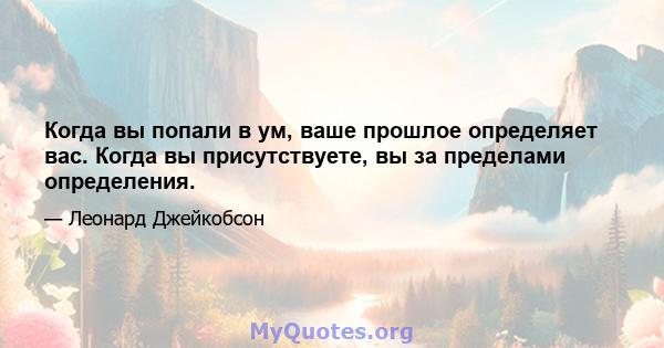 Когда вы попали в ум, ваше прошлое определяет вас. Когда вы присутствуете, вы за пределами определения.