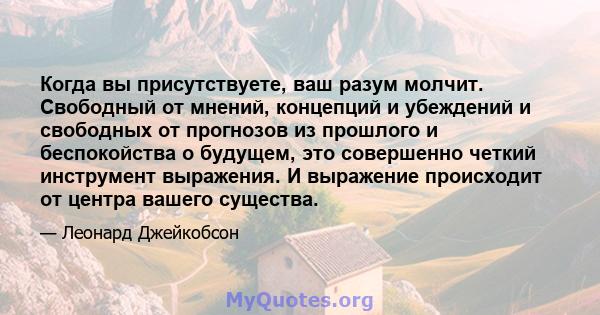 Когда вы присутствуете, ваш разум молчит. Свободный от мнений, концепций и убеждений и свободных от прогнозов из прошлого и беспокойства о будущем, это совершенно четкий инструмент выражения. И выражение происходит от