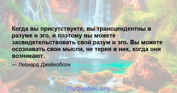 Когда вы присутствуете, вы трансцендентны в разуме и эго, и поэтому вы можете засвидетельствовать свой разум и эго. Вы можете осознавать свои мысли, не теряя в них, когда они возникают.