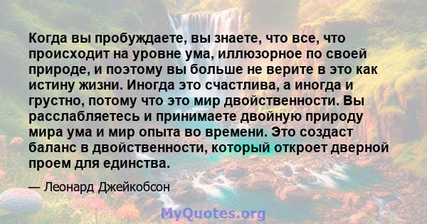 Когда вы пробуждаете, вы знаете, что все, что происходит на уровне ума, иллюзорное по своей природе, и поэтому вы больше не верите в это как истину жизни. Иногда это счастлива, а иногда и грустно, потому что это мир