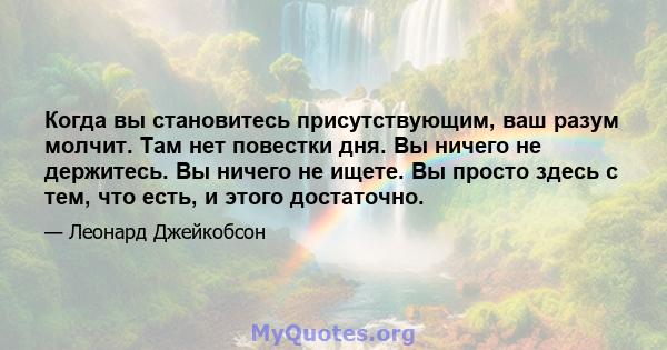 Когда вы становитесь присутствующим, ваш разум молчит. Там нет повестки дня. Вы ничего не держитесь. Вы ничего не ищете. Вы просто здесь с тем, что есть, и этого достаточно.