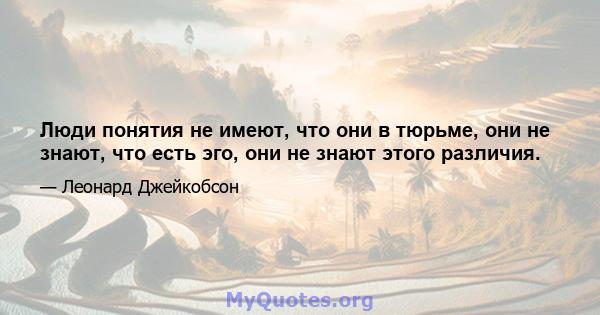 Люди понятия не имеют, что они в тюрьме, они не знают, что есть эго, они не знают этого различия.