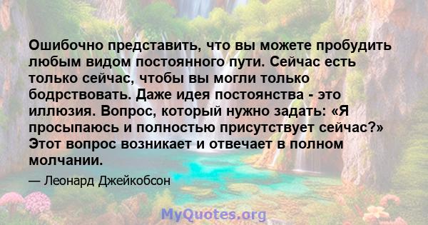 Ошибочно представить, что вы можете пробудить любым видом постоянного пути. Сейчас есть только сейчас, чтобы вы могли только бодрствовать. Даже идея постоянства - это иллюзия. Вопрос, который нужно задать: «Я просыпаюсь 