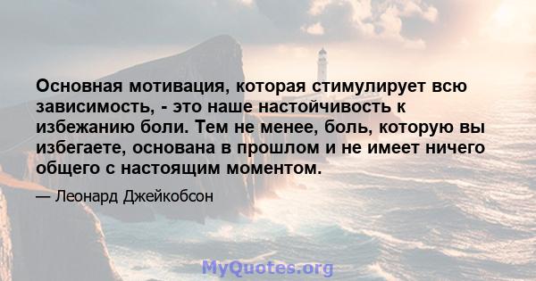 Основная мотивация, которая стимулирует всю зависимость, - это наше настойчивость к избежанию боли. Тем не менее, боль, которую вы избегаете, основана в прошлом и не имеет ничего общего с настоящим моментом.