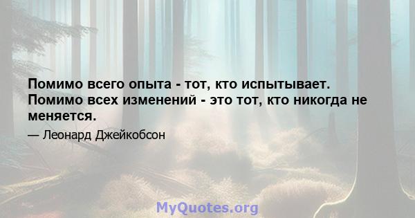 Помимо всего опыта - тот, кто испытывает. Помимо всех изменений - это тот, кто никогда не меняется.