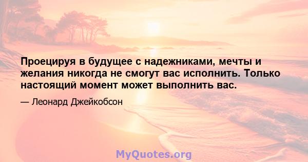 Проецируя в будущее с надежниками, мечты и желания никогда не смогут вас исполнить. Только настоящий момент может выполнить вас.