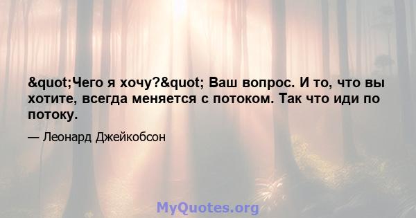 "Чего я хочу?" Ваш вопрос. И то, что вы хотите, всегда меняется с потоком. Так что иди по потоку.