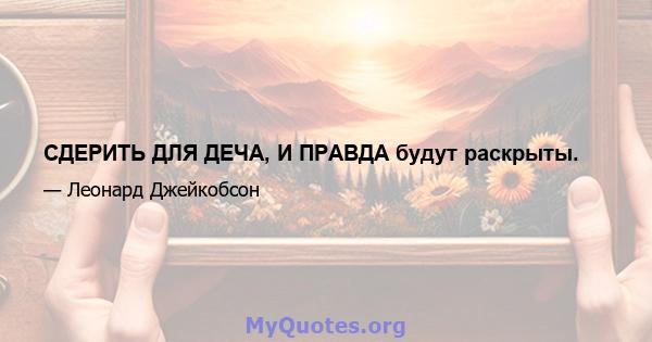 СДЕРИТЬ ДЛЯ ДЕЧА, И ПРАВДА будут раскрыты.