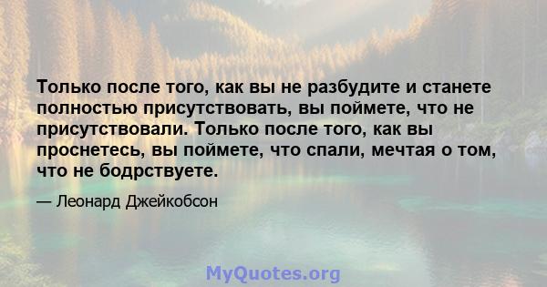 Только после того, как вы не разбудите и станете полностью присутствовать, вы поймете, что не присутствовали. Только после того, как вы проснетесь, вы поймете, что спали, мечтая о том, что не бодрствуете.