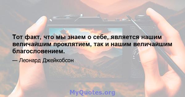 Тот факт, что мы знаем о себе, является нашим величайшим проклятием, так и нашим величайшим благословением.