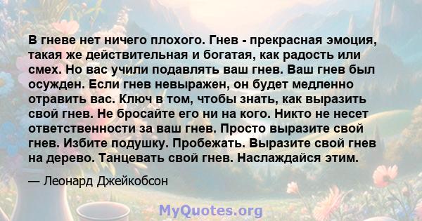 В гневе нет ничего плохого. Гнев - прекрасная эмоция, такая же действительная и богатая, как радость или смех. Но вас учили подавлять ваш гнев. Ваш гнев был осужден. Если гнев невыражен, он будет медленно отравить вас.