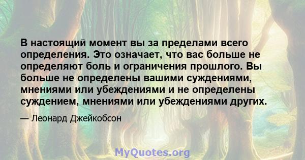 В настоящий момент вы за пределами всего определения. Это означает, что вас больше не определяют боль и ограничения прошлого. Вы больше не определены вашими суждениями, мнениями или убеждениями и не определены