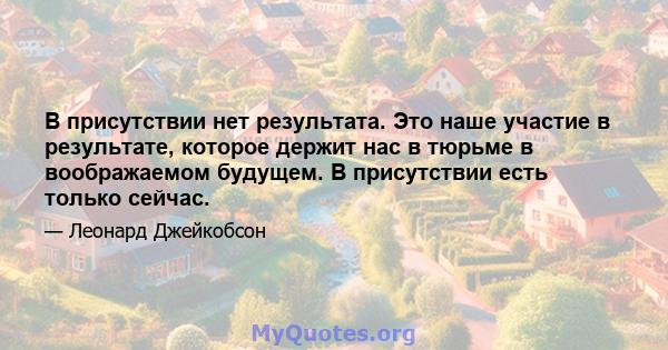 В присутствии нет результата. Это наше участие в результате, которое держит нас в тюрьме в воображаемом будущем. В присутствии есть только сейчас.