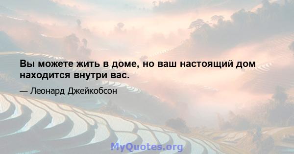 Вы можете жить в доме, но ваш настоящий дом находится внутри вас.