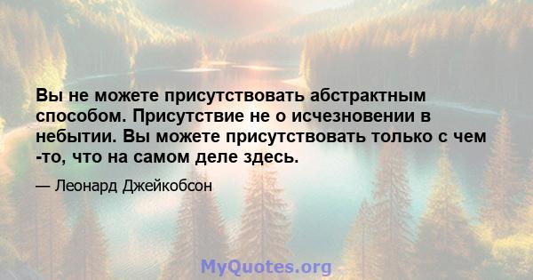 Вы не можете присутствовать абстрактным способом. Присутствие не о исчезновении в небытии. Вы можете присутствовать только с чем -то, что на самом деле здесь.