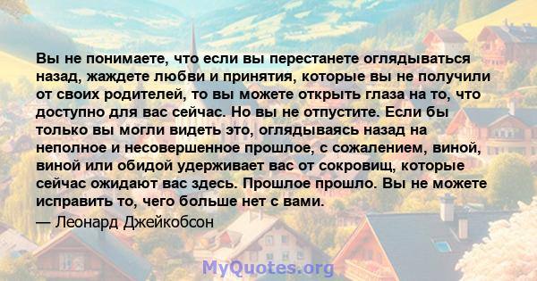 Вы не понимаете, что если вы перестанете оглядываться назад, жаждете любви и принятия, которые вы не получили от своих родителей, то вы можете открыть глаза на то, что доступно для вас сейчас. Но вы не отпустите. Если