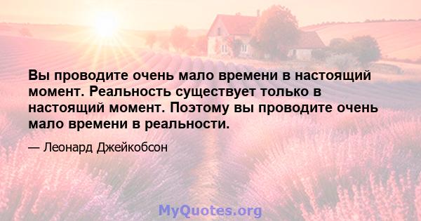 Вы проводите очень мало времени в настоящий момент. Реальность существует только в настоящий момент. Поэтому вы проводите очень мало времени в реальности.