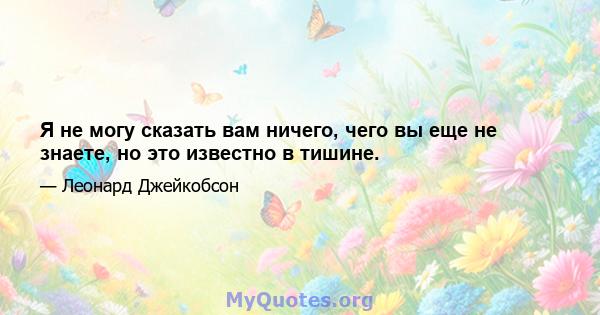 Я не могу сказать вам ничего, чего вы еще не знаете, но это известно в тишине.