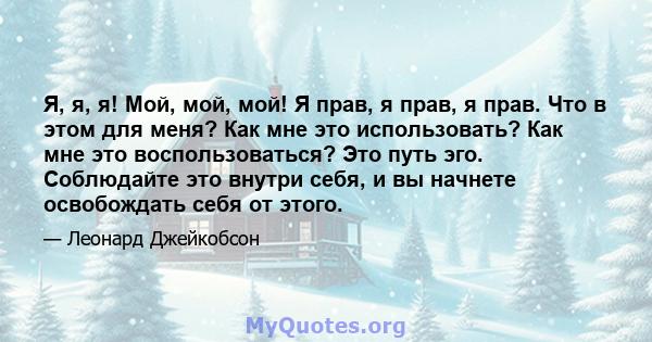 Я, я, я! Мой, мой, мой! Я прав, я прав, я прав. Что в этом для меня? Как мне это использовать? Как мне это воспользоваться? Это путь эго. Соблюдайте это внутри себя, и вы начнете освобождать себя от этого.