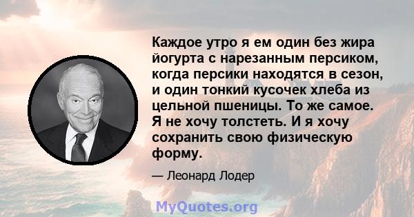 Каждое утро я ем один без жира йогурта с нарезанным персиком, когда персики находятся в сезон, и один тонкий кусочек хлеба из цельной пшеницы. То же самое. Я не хочу толстеть. И я хочу сохранить свою физическую форму.