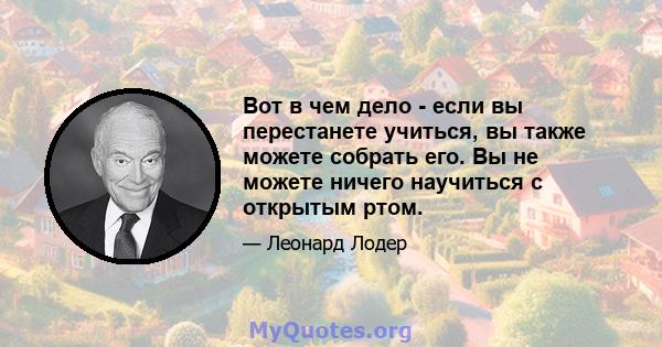 Вот в чем дело - если вы перестанете учиться, вы также можете собрать его. Вы не можете ничего научиться с открытым ртом.