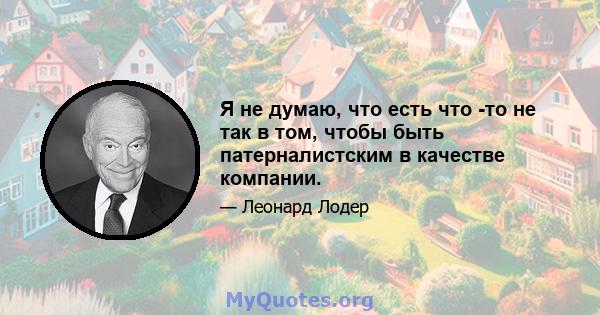 Я не думаю, что есть что -то не так в том, чтобы быть патерналистским в качестве компании.