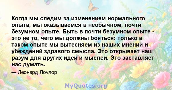 Когда мы следим за изменением нормального опыта, мы оказываемся в необычном, почти безумном опыте. Быть в почти безумном опыте - это не то, чего мы должны бояться: только в таком опыте мы вытесняем из наших мнений и