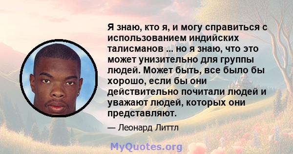 Я знаю, кто я, и могу справиться с использованием индийских талисманов ... но я знаю, что это может унизительно для группы людей. Может быть, все было бы хорошо, если бы они действительно почитали людей и уважают людей, 