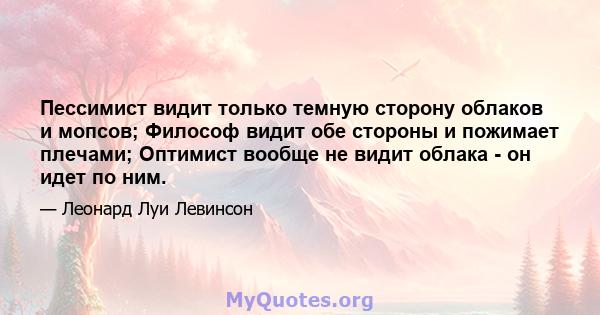 Пессимист видит только темную сторону облаков и мопсов; Философ видит обе стороны и пожимает плечами; Оптимист вообще не видит облака - он идет по ним.