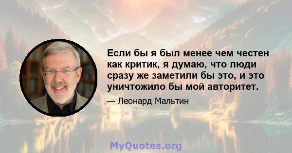 Если бы я был менее чем честен как критик, я думаю, что люди сразу же заметили бы это, и это уничтожило бы мой авторитет.