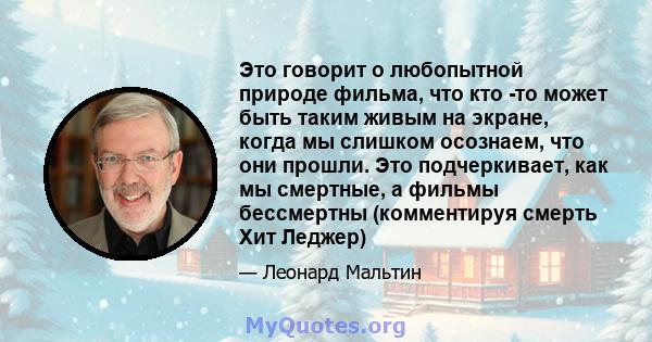 Это говорит о любопытной природе фильма, что кто -то может быть таким живым на экране, когда мы слишком осознаем, что они прошли. Это подчеркивает, как мы смертные, а фильмы бессмертны (комментируя смерть Хит Леджер)