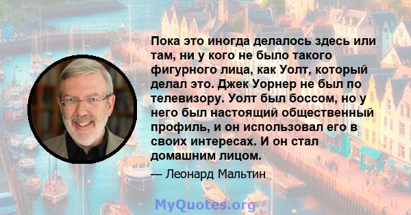 Пока это иногда делалось здесь или там, ни у кого не было такого фигурного лица, как Уолт, который делал это. Джек Уорнер не был по телевизору. Уолт был боссом, но у него был настоящий общественный профиль, и он