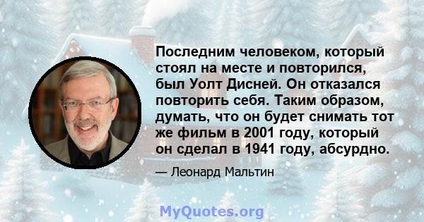 Последним человеком, который стоял на месте и повторился, был Уолт Дисней. Он отказался повторить себя. Таким образом, думать, что он будет снимать тот же фильм в 2001 году, который он сделал в 1941 году, абсурдно.