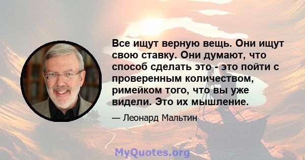 Все ищут верную вещь. Они ищут свою ставку. Они думают, что способ сделать это - это пойти с проверенным количеством, римейком того, что вы уже видели. Это их мышление.