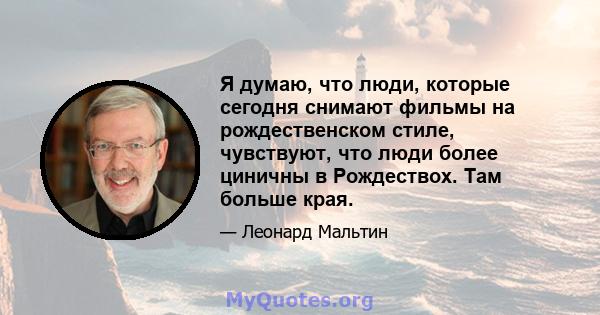 Я думаю, что люди, которые сегодня снимают фильмы на рождественском стиле, чувствуют, что люди более циничны в Рождествох. Там больше края.