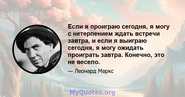 Если я проиграю сегодня, я могу с нетерпением ждать встречи завтра, и если я выиграю сегодня, я могу ожидать проиграть завтра. Конечно, это не весело.