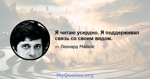 Я читаю усердно. Я поддерживал связь со своим видом.