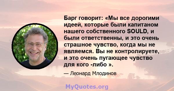 Барг говорит: «Мы все дорогими идеей, которые были капитаном нашего собственного SOULD, и были ответственны, и это очень страшное чувство, когда мы не являемся. Вы не контролируете, и это очень пугающее чувство для кого 