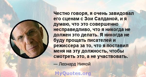 Честно говоря, я очень завидовал его сценам с Зои Салданой, и я думаю, что это совершенно несправедливо, что я никогда не должен это делать. Я никогда не буду прощать писателей и режиссера за то, что я поставил меня на