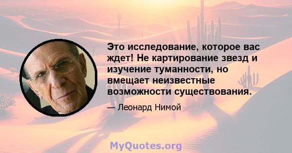 Это исследование, которое вас ждет! Не картирование звезд и изучение туманности, но вмещает неизвестные возможности существования.