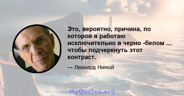 Это, вероятно, причина, по которой я работаю исключительно в черно -белом ... чтобы подчеркнуть этот контраст.