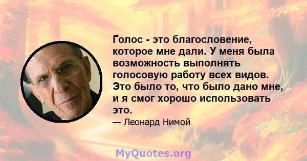 Голос - это благословение, которое мне дали. У меня была возможность выполнять голосовую работу всех видов. Это было то, что было дано мне, и я смог хорошо использовать это.