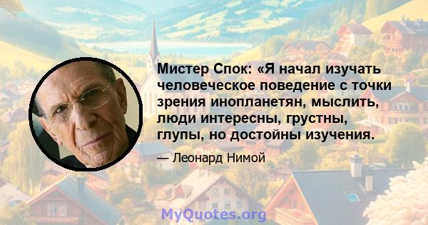 Мистер Спок: «Я начал изучать человеческое поведение с точки зрения инопланетян, мыслить, люди интересны, грустны, глупы, но достойны изучения.