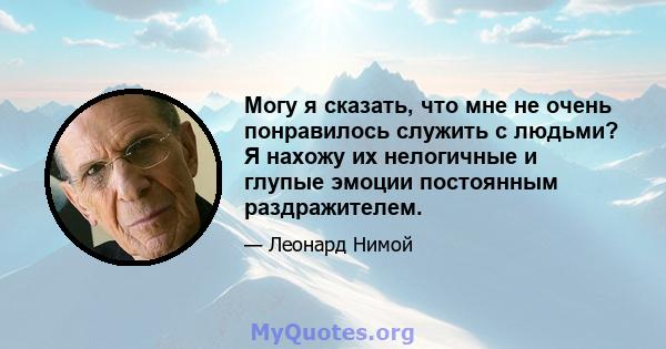 Могу я сказать, что мне не очень понравилось служить с людьми? Я нахожу их нелогичные и глупые эмоции постоянным раздражителем.