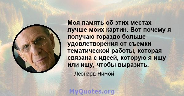 Моя память об этих местах лучше моих картин. Вот почему я получаю гораздо больше удовлетворения от съемки тематической работы, которая связана с идеей, которую я ищу или ищу, чтобы выразить.