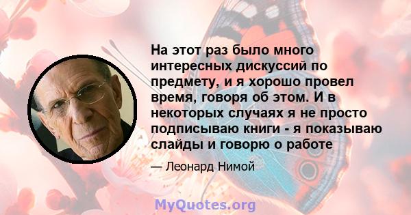 На этот раз было много интересных дискуссий по предмету, и я хорошо провел время, говоря об этом. И в некоторых случаях я не просто подписываю книги - я показываю слайды и говорю о работе