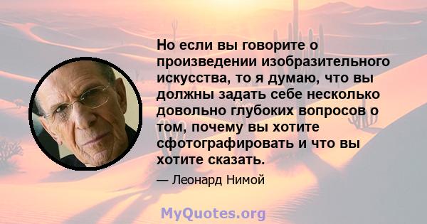 Но если вы говорите о произведении изобразительного искусства, то я думаю, что вы должны задать себе несколько довольно глубоких вопросов о том, почему вы хотите сфотографировать и что вы хотите сказать.