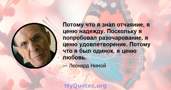 Потому что я знал отчаяние, я ценю надежду. Поскольку я попробовал разочарование, я ценю удовлетворение. Потому что я был одинок, я ценю любовь.