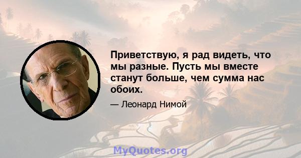 Приветствую, я рад видеть, что мы разные. Пусть мы вместе станут больше, чем сумма нас обоих.