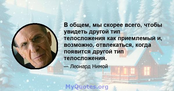 В общем, мы скорее всего, чтобы увидеть другой тип телосложения как приемлемый и, возможно, отвлекаться, когда появится другой тип телосложения.